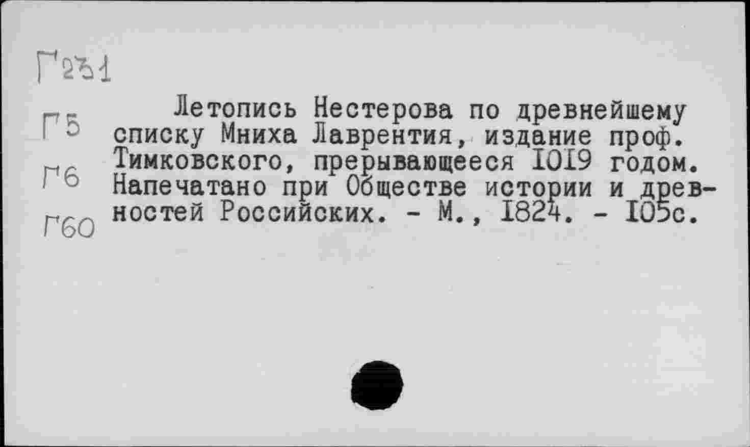 ﻿гш
Летопись Нестерова по древнейшему списку Мниха Лаврентия, издание проф. г Тимковского, прерывающееся 1019 годом.
3 Напечатано при Обществе истории и древ-рр ностей Российских. - М., 182ч. - 105с.